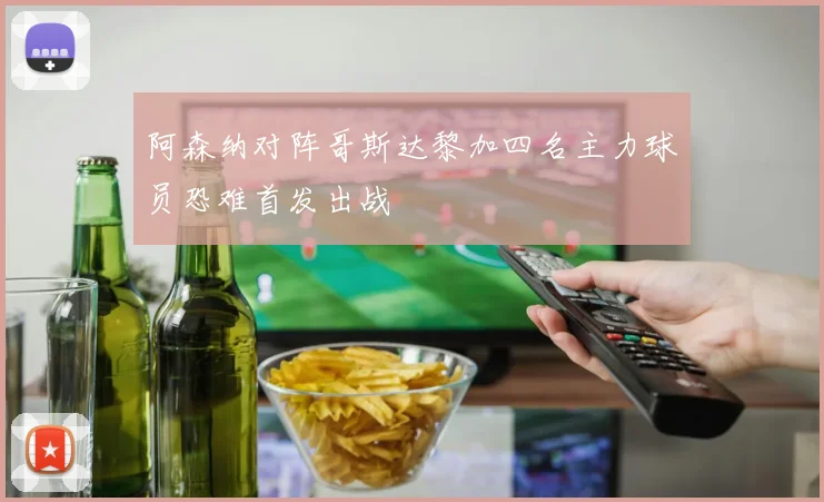 阿森纳对阵哥斯达黎加四名主力球员恐难首发出战