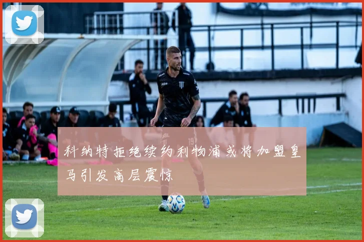 科纳特拒绝续约利物浦或将加盟皇马引发高层震惊