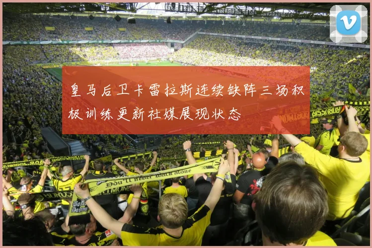 皇马后卫卡雷拉斯连续缺阵三场积极训练更新社媒展现状态