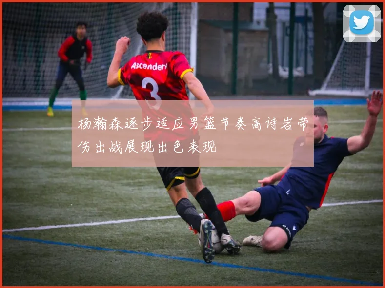杨瀚森逐步适应男篮节奏高诗岩带伤出战展现出色表现