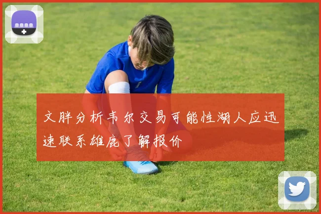 文胖分析韦尔交易可能性湖人应迅速联系雄鹿了解报价