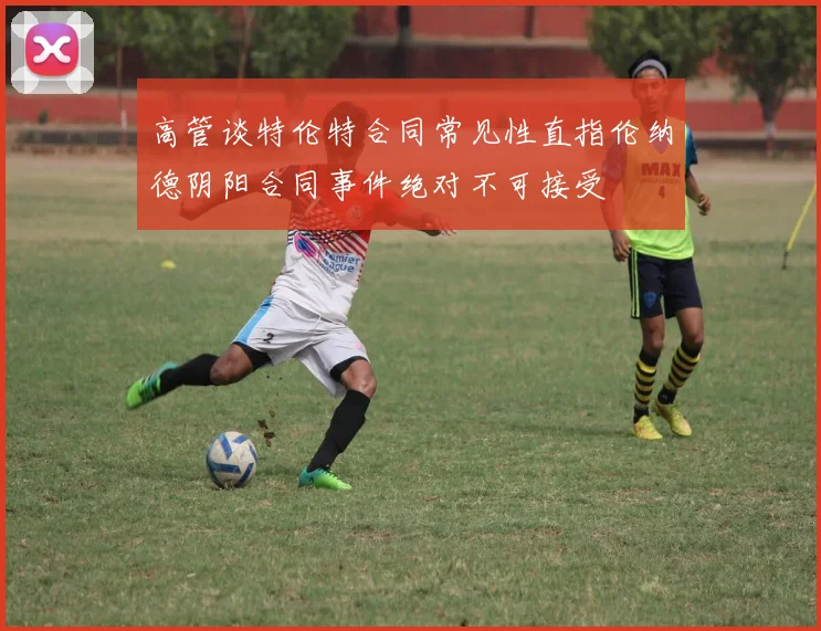 高管谈特伦特合同常见性直指伦纳德阴阳合同事件绝对不可接受