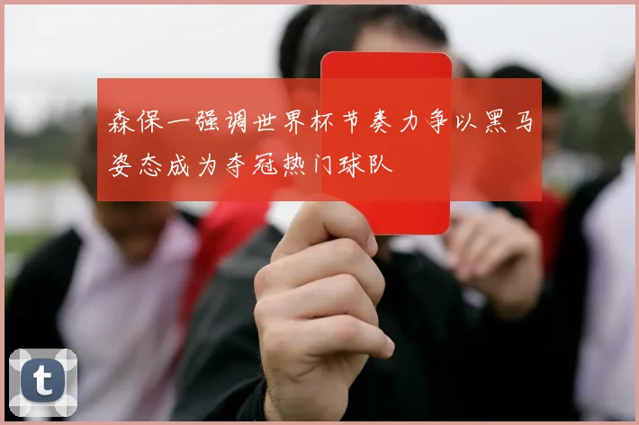 森保一强调世界杯节奏力争以黑马姿态成为夺冠热门球队