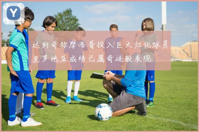 达利奇称摩洛哥投入巨大归化球员克罗地亚成绩已属奇迹般表现