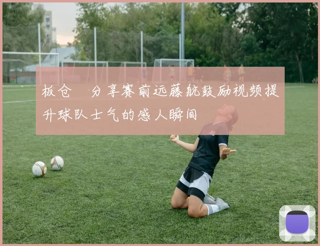 板仓滉分享赛前远藤航鼓励视频提升球队士气的感人瞬间