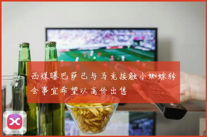 西媒曝巴萨已与马竞接触小蜘蛛转会事宜希望以高价出售