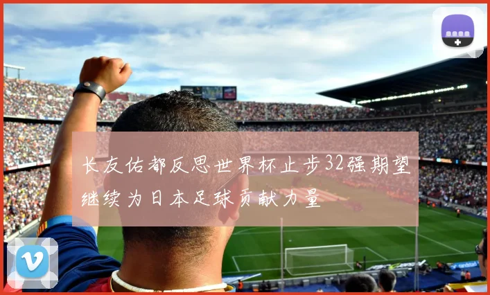 长友佑都反思世界杯止步32强期望继续为日本足球贡献力量
