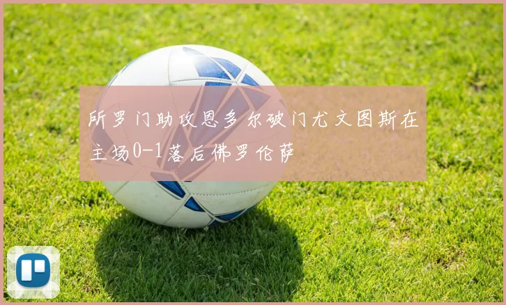 所罗门助攻恩多尔破门尤文图斯在主场0-1落后佛罗伦萨