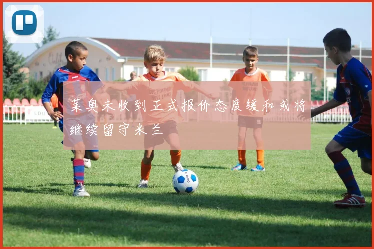 莱奥未收到正式报价态度缓和或将继续留守米兰