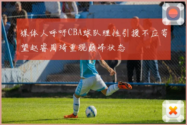 媒体人呼吁CBA球队理性引援不应寄望赵睿周琦重现巅峰状态