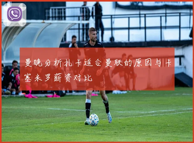 曼晚分析扎卡适合曼联的原因与卡塞米罗薪资对比