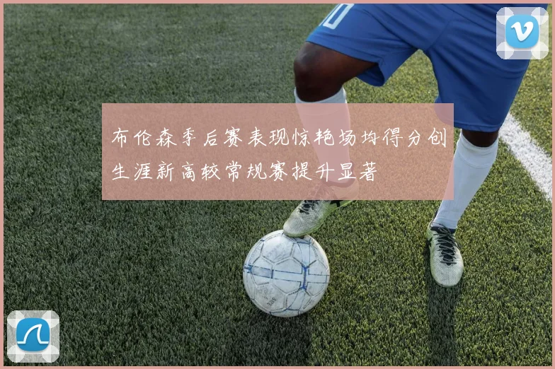 布伦森季后赛表现惊艳场均得分创生涯新高较常规赛提升显著