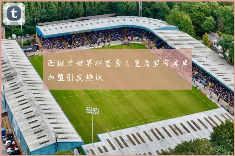 西班牙世界杯首秀日皇马宣布库库加盟引发热议