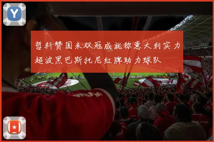 哲科赞国米双冠成就称意大利实力超波黑巴斯托尼红牌助力球队