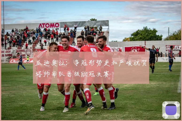 瓜迪奥拉：争冠形势更加严峻祝贺塔帅率队晋级欧冠决赛
