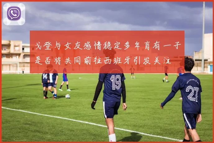 戈登与女友感情稳定多年育有一子是否将共同前往西班牙引发关注