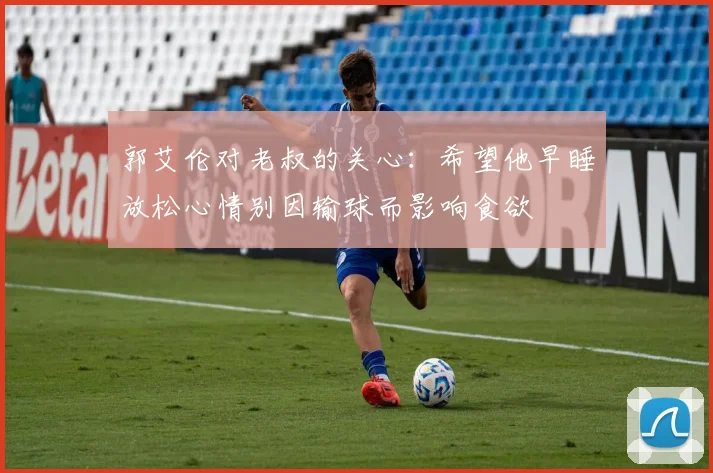 郭艾伦对老叔的关心：希望他早睡放松心情别因输球而影响食欲