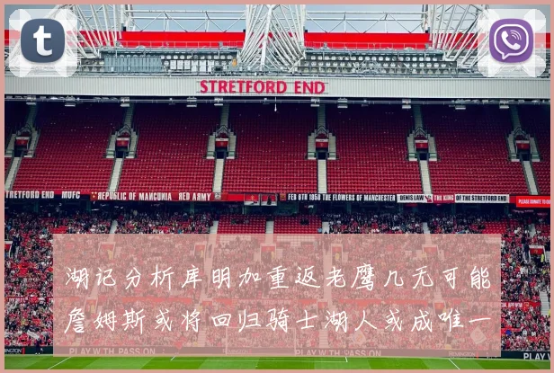 湖记分析库明加重返老鹰几无可能詹姆斯或将回归骑士湖人或成唯一选择