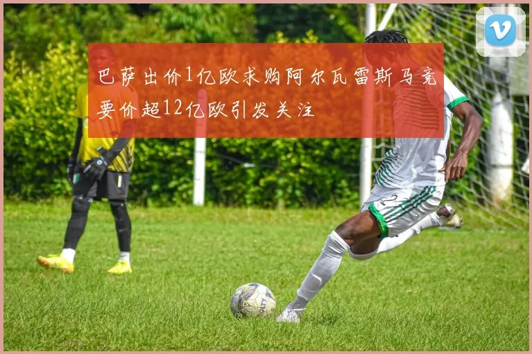 巴萨出价1亿欧求购阿尔瓦雷斯马竞要价超12亿欧引发关注