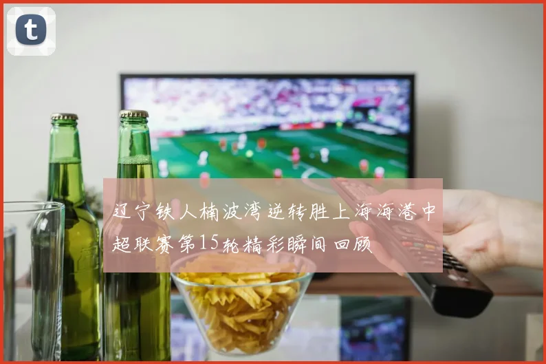 辽宁铁人楠波湾逆转胜上海海港中超联赛第15轮精彩瞬间回顾