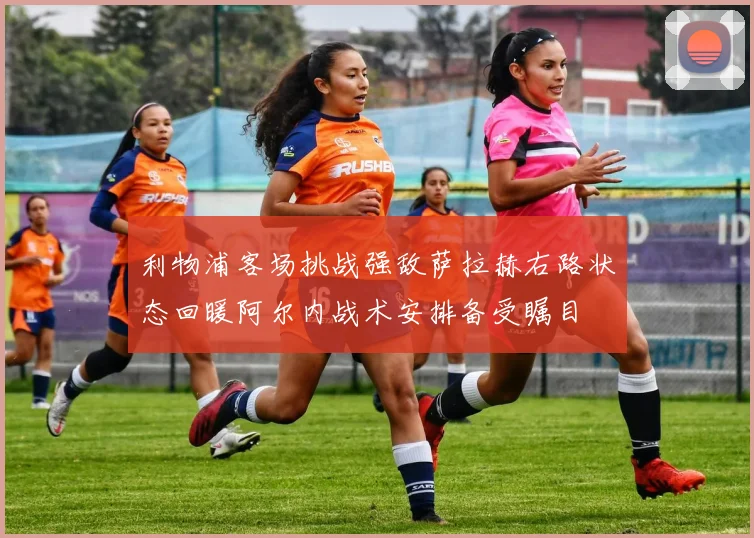 利物浦客场挑战强敌萨拉赫右路状态回暖阿尔内战术安排备受瞩目