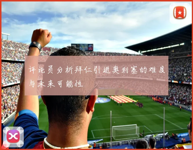 评论员分析拜仁引进奥利塞的难度与未来可能性