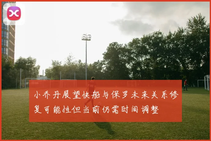 小乔丹展望快船与保罗未来关系修复可能性但当前仍需时间调整